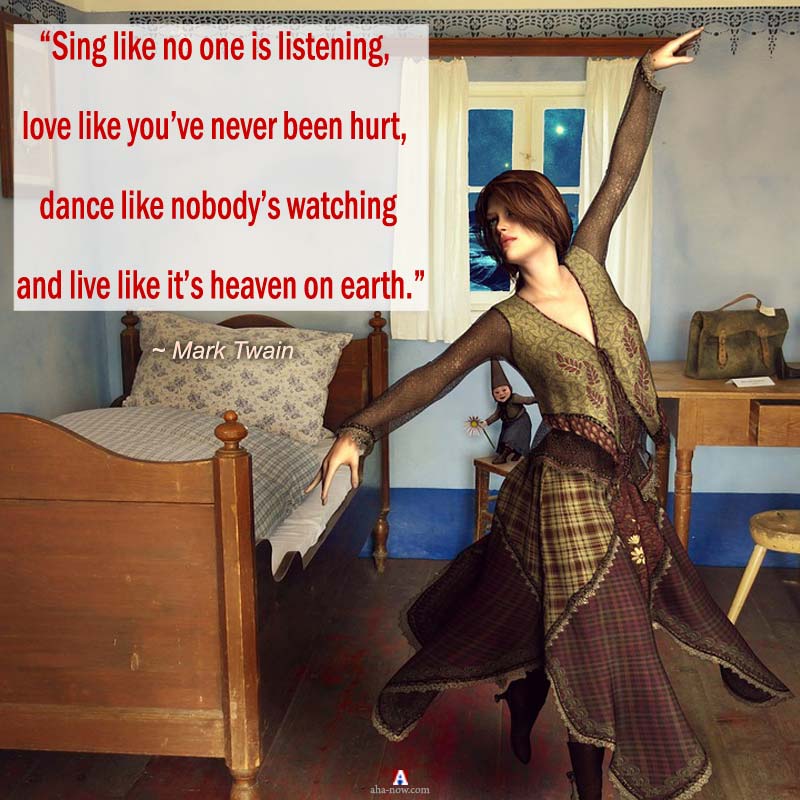 “Sing like no one is listening, love like you’ve never been hurt, dance like nobody’s watching and live like it’s heaven on earth.” – Mark Twain